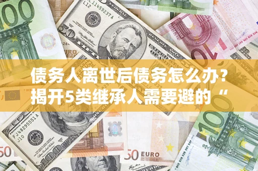 济南债务人离世后债务怎么办？揭开5类继承人需要避的“坑”