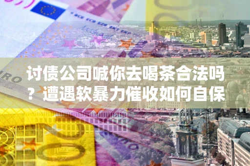 济南讨债公司喊你去喝茶合法吗？遭遇软暴力催收如何自保？
