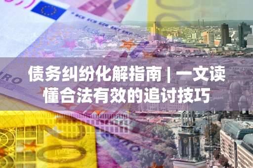 济南债务纠纷化解指南 | 一文读懂合法有效的追讨技巧