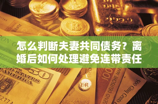 济南怎么判断夫妻共同债务？离婚后如何处理避免连带责任？